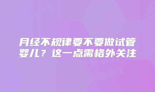 月经不规律要不要做试管婴儿?这一点需格外关注