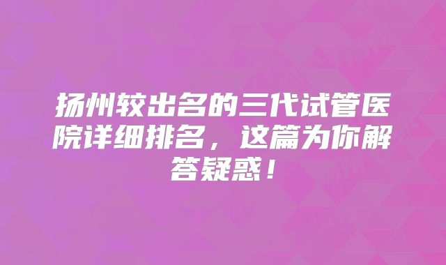 扬州较出名的三代试管医院详细排名,这篇为你解答疑惑!