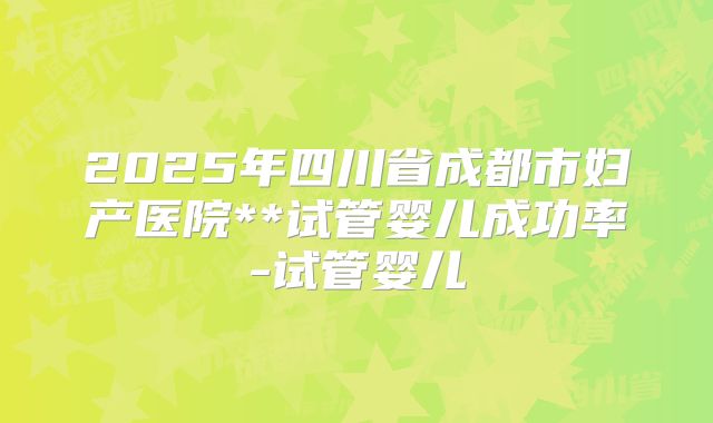 2025年四川省成都市妇产医院**试管婴儿成功率-试管婴儿