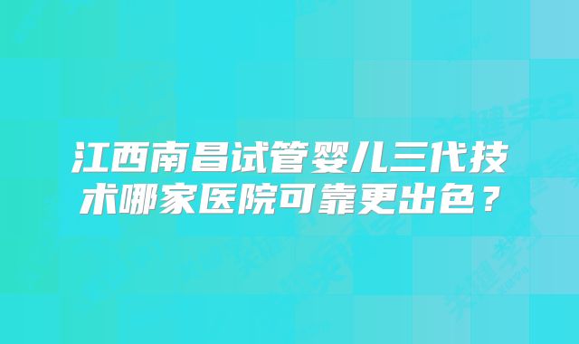 江西南昌试管婴儿三代技术哪家医院可靠更出色?