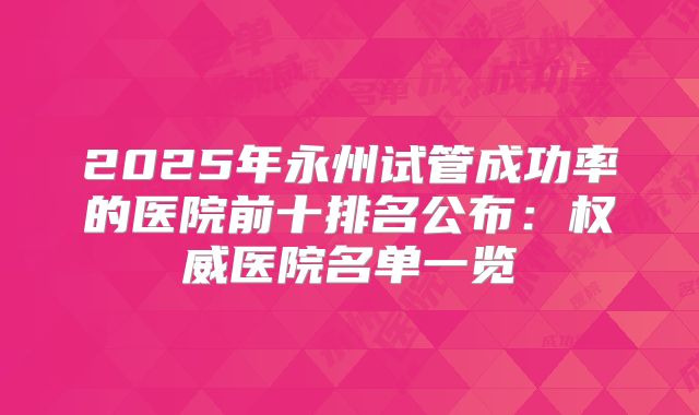 2025年永州试管成功率的医院前十排名公布:权威医院名单一览