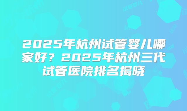 2025年杭州试管婴儿哪家好?2025年杭州三代试管医院排名揭晓