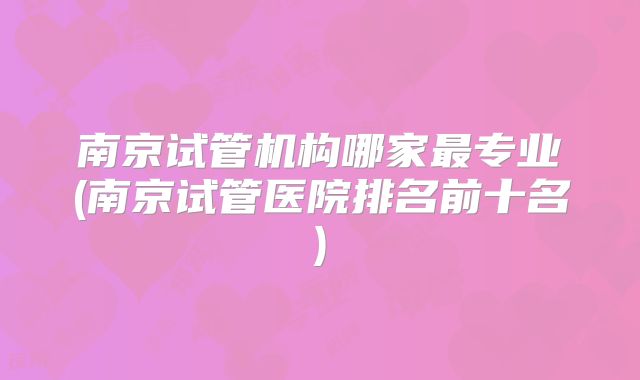 南京试管机构哪家最专业(南京试管医院排名前十名)