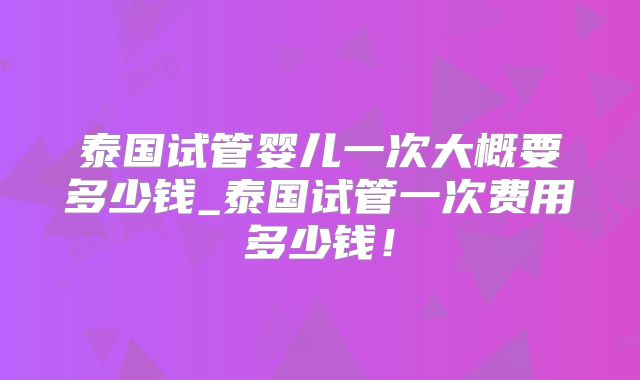 泰国试管婴儿一次大概要多少钱_泰国试管一次费用多少钱!