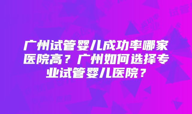 广州试管婴儿成功率哪家医院高？广州如何选择专业试管婴儿医院？