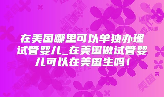 在美国哪里可以单独办理试管婴儿_在美国做试管婴儿可以在美国生吗！