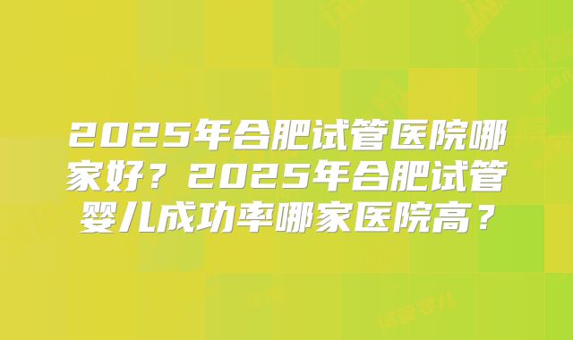 2025年合肥试管医院哪家好？2025年合肥试管婴儿成功率哪家医院高？