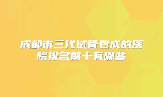 成都市三代试管包成的医院排名前十有哪些
