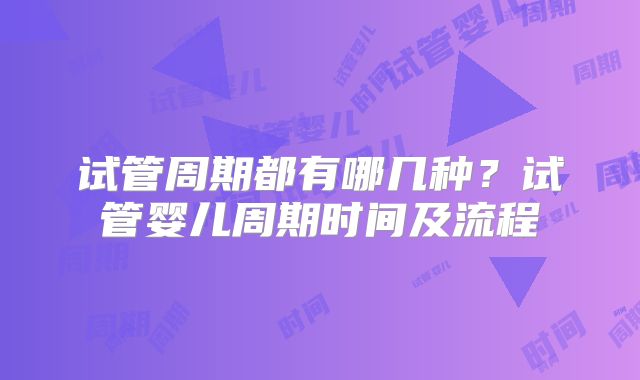 试管周期都有哪几种？试管婴儿周期时间及流程