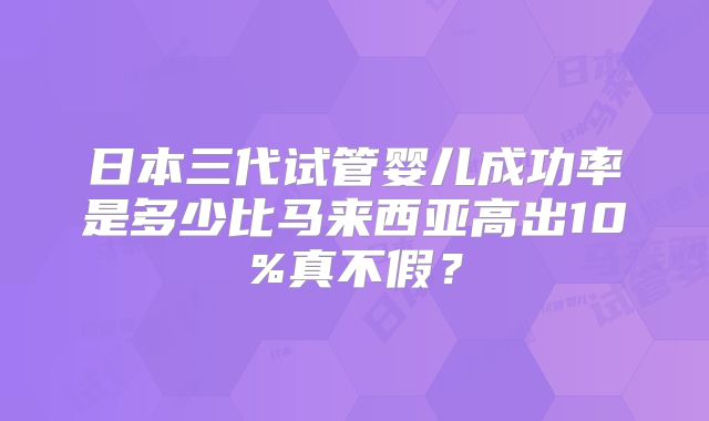 日本三代试管婴儿成功率是多少比马来西亚高出10%真不假？