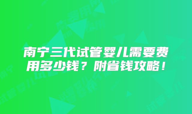 南宁三代试管婴儿需要费用多少钱?附省钱攻略!