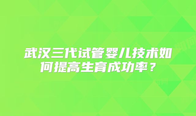 武汉三代试管婴儿技术如何提高生育成功率？