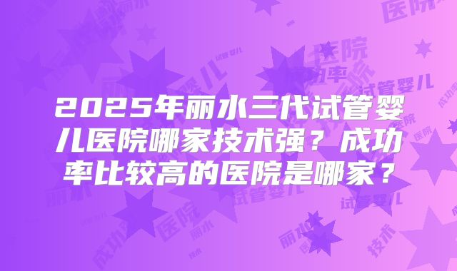 2025年丽水三代试管婴儿医院哪家技术强？成功率比较高的医院是哪家？