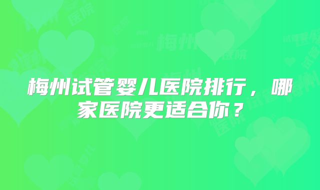 梅州试管婴儿医院排行，哪家医院更适合你？