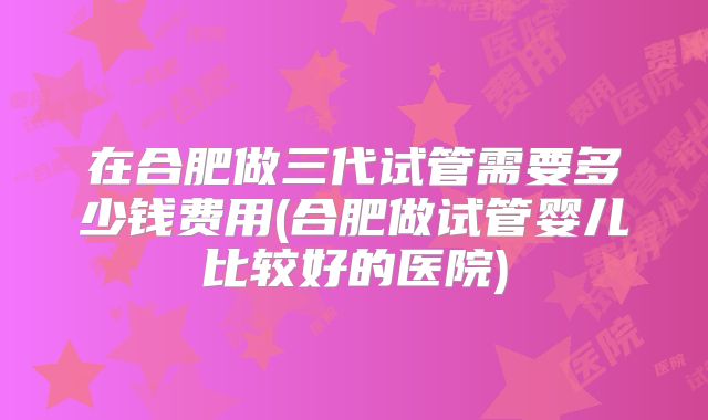 在合肥做三代试管需要多少钱费用(合肥做试管婴儿比较好的医院)