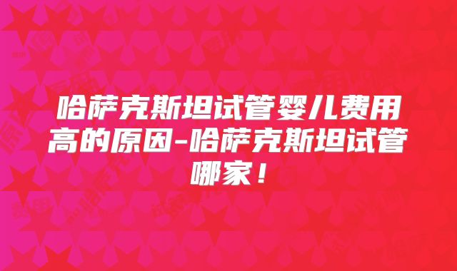 哈萨克斯坦试管婴儿费用高的原因-哈萨克斯坦试管哪家!