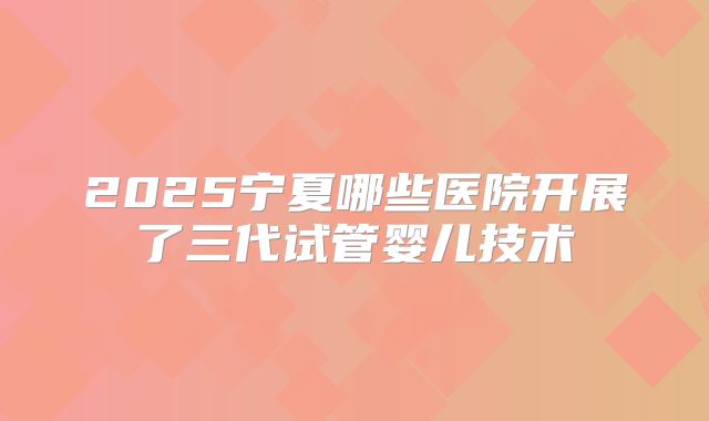 2025宁夏哪些医院开展了三代试管婴儿技术