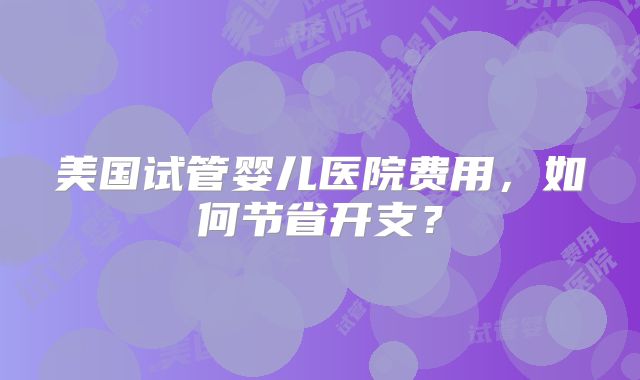 美国试管婴儿医院费用，如何节省开支？