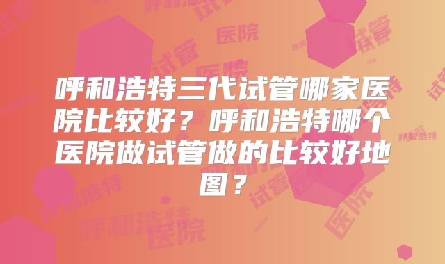呼和浩特三代试管哪家医院比较好?呼和浩特哪个医院做试管做的比较好地图?