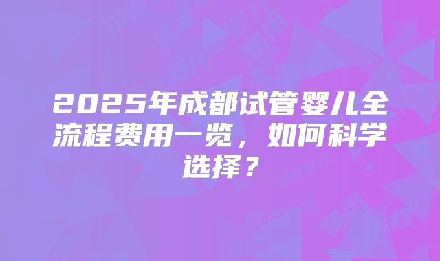 2025年成都试管婴儿全流程费用一览,如何科学选择?