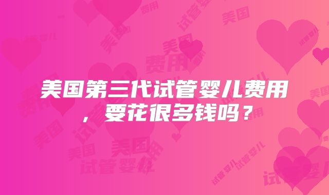 美国第三代试管婴儿费用,要花很多钱吗?