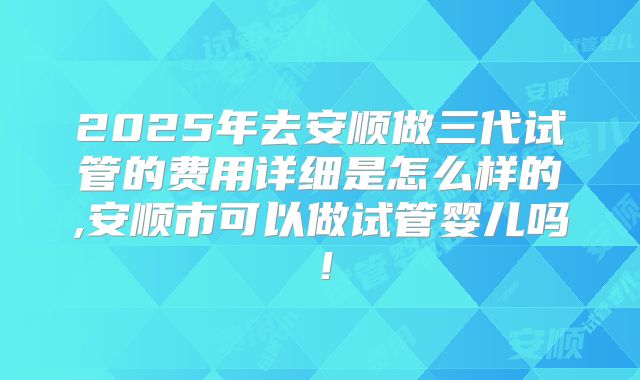 2025年去安顺做三代试管的费用详细是怎么样的,安顺市可以做试管婴儿吗!