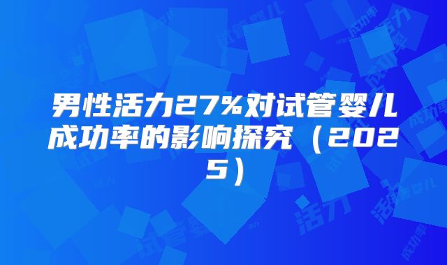 男性活力27%对试管婴儿成功率的影响探究(2025)