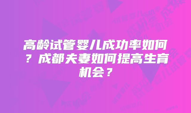 高龄试管婴儿成功率如何?成都夫妻如何提高生育机会?