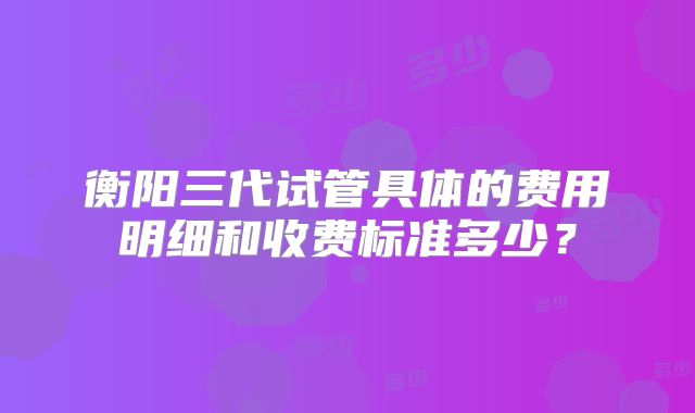 衡阳三代试管具体的费用明细和收费标准多少？