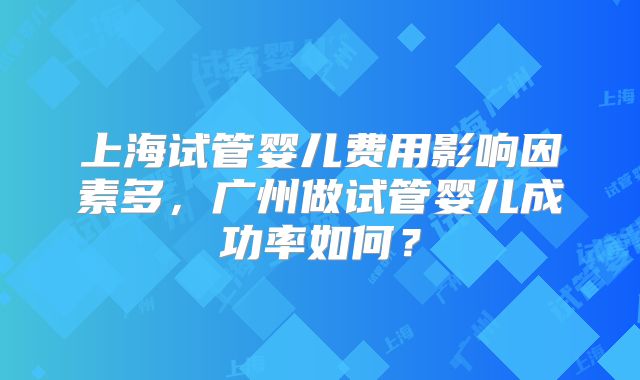 上海试管婴儿费用影响因素多，广州做试管婴儿成功率如何？