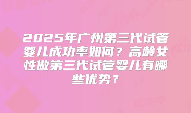 2025年广州第三代试管婴儿成功率如何?高龄女性做第三代试管婴儿有哪些优势?