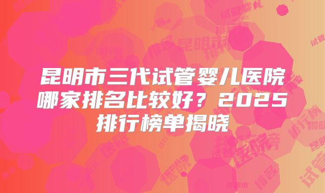 昆明市三代试管婴儿医院哪家排名比较好?2025排行榜单揭晓