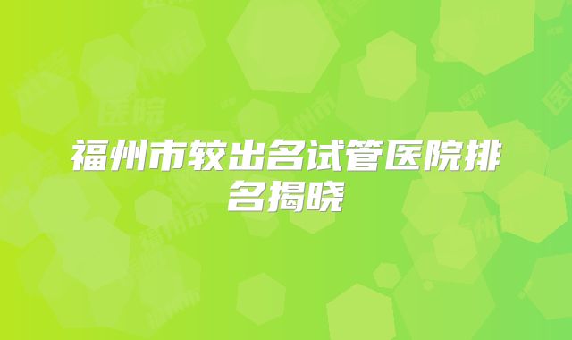 福州市较出名试管医院排名揭晓