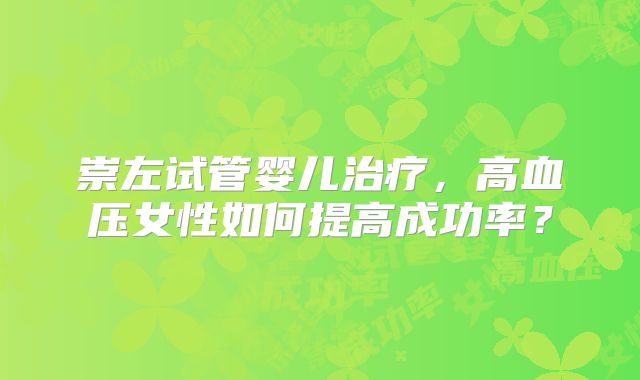 崇左试管婴儿治疗,高血压女性如何提高成功率?