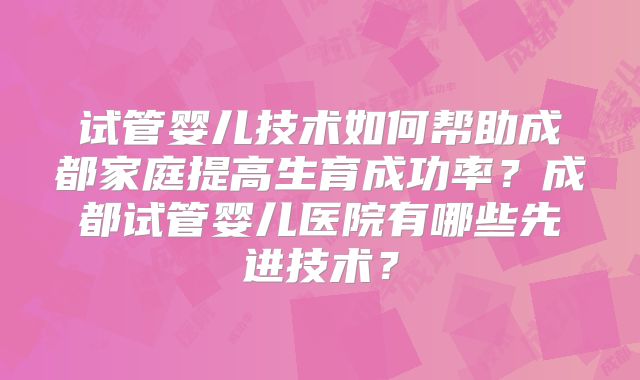 试管婴儿技术如何帮助成都家庭提高生育成功率?成都试管婴儿医院有哪些先进技术?
