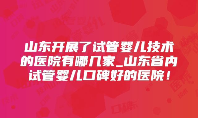 山东开展了试管婴儿技术的医院有哪几家_山东省内试管婴儿口碑好的医院！