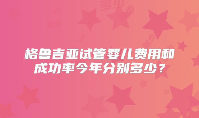 格鲁吉亚试管婴儿费用和成功率今年分别多少?