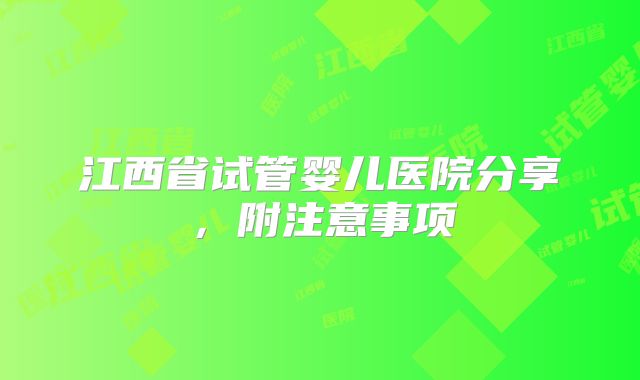 江西省试管婴儿医院分享，附注意事项