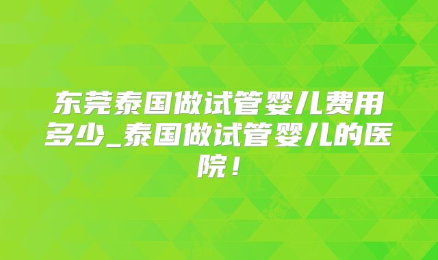 东莞泰国做试管婴儿费用多少_泰国做试管婴儿的医院！