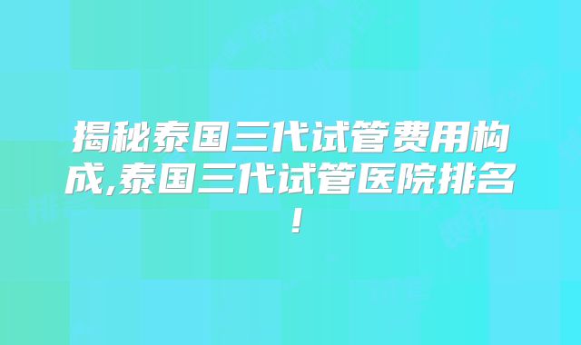 揭秘泰国三代试管费用构成,泰国三代试管医院排名!