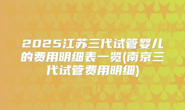 2025江苏三代试管婴儿的费用明细表一览(南京三代试管费用明细)
