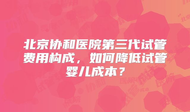 北京协和医院第三代试管费用构成，如何降低试管婴儿成本？
