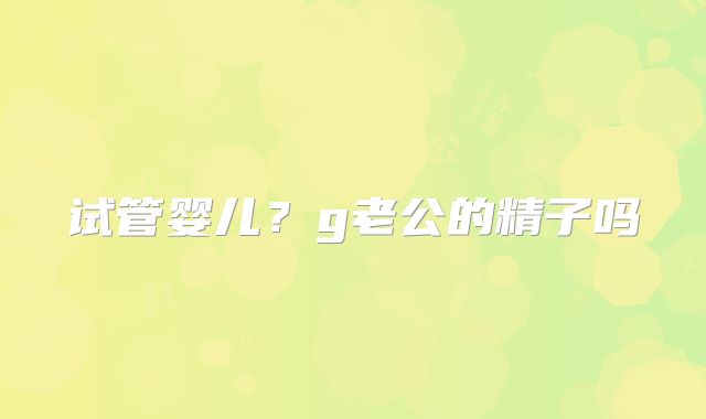 试管婴儿？g老公的精子吗