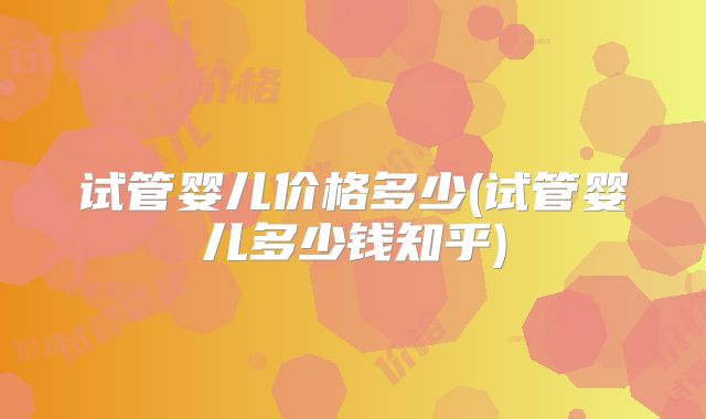 试管婴儿价格多少(试管婴儿多少钱知乎)