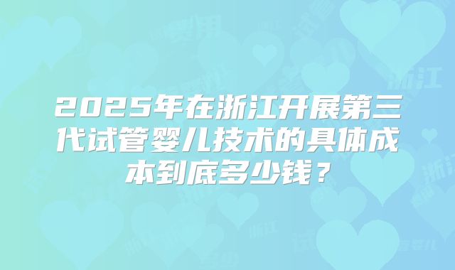 2025年在浙江开展第三代试管婴儿技术的具体成本到底多少钱?
