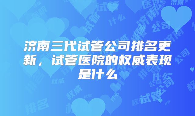 济南三代试管公司排名更新,试管医院的权威表现是什么