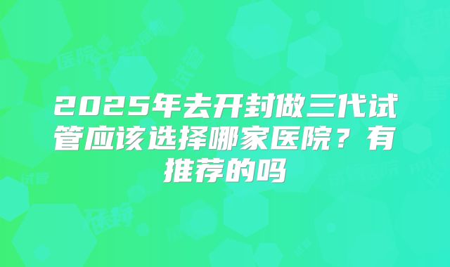 2025年去开封做三代试管应该选择哪家医院?有推荐的吗