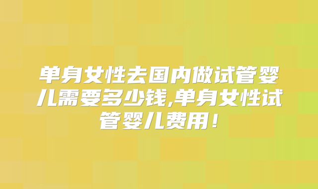 单身女性去国内做试管婴儿需要多少钱,单身女性试管婴儿费用!