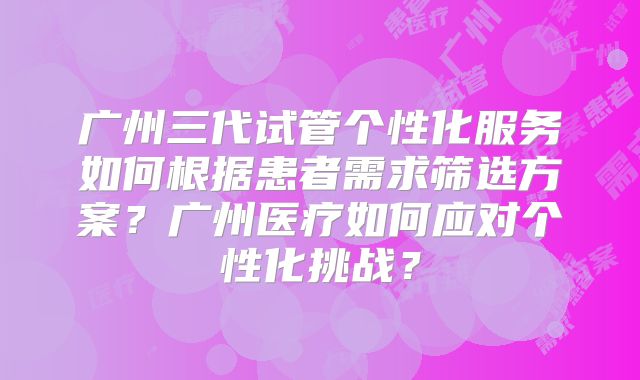 广州三代试管个性化服务如何根据患者需求筛选方案?广州医疗如何应对个性化挑战?