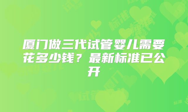 厦门做三代试管婴儿需要花多少钱？最新标准已公开